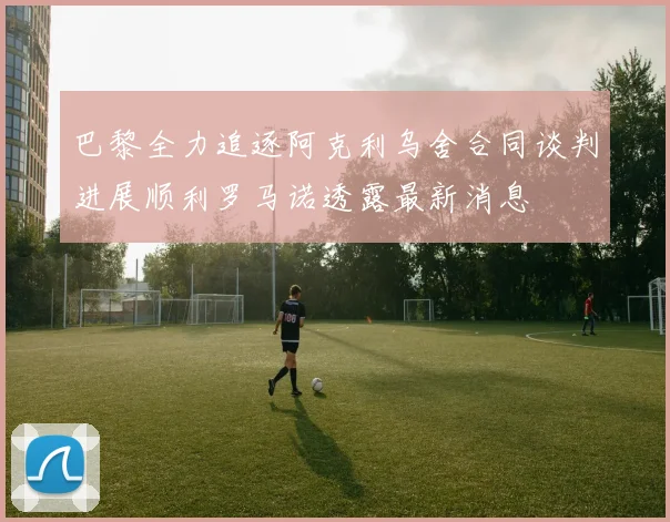 巴黎全力追逐阿克利乌舍合同谈判进展顺利罗马诺透露最新消息