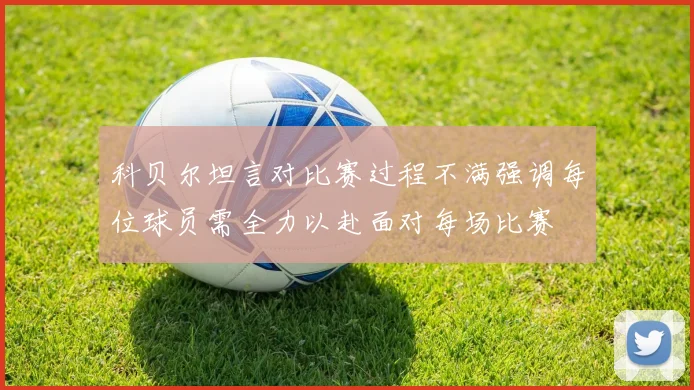 科贝尔坦言对比赛过程不满强调每位球员需全力以赴面对每场比赛