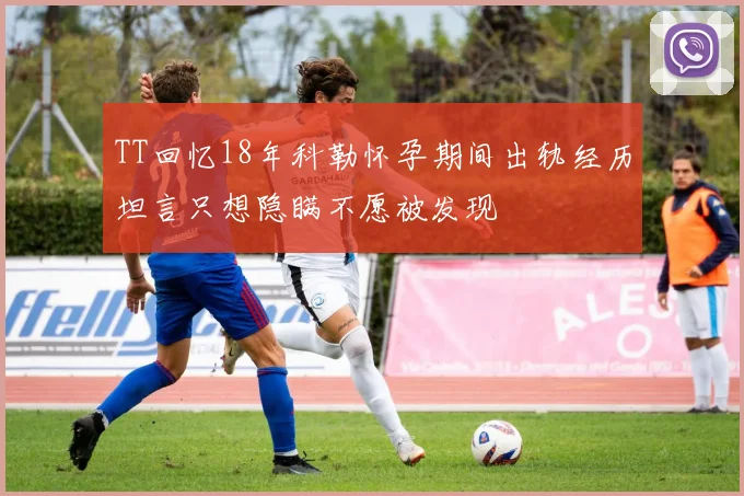 TT回忆18年科勒怀孕期间出轨经历坦言只想隐瞒不愿被发现
