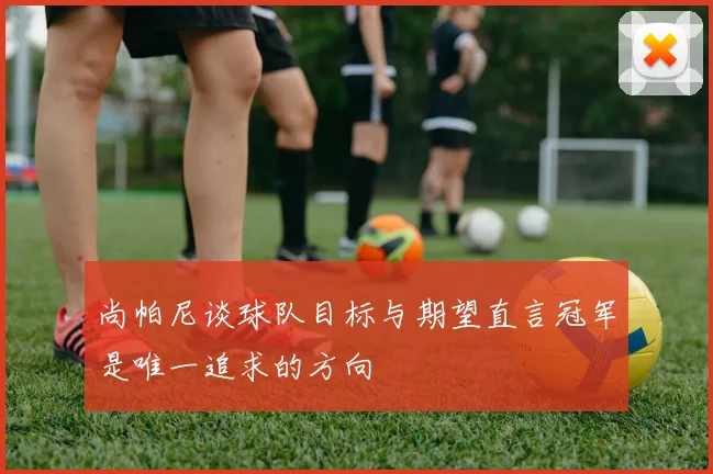 尚帕尼谈球队目标与期望直言冠军是唯一追求的方向