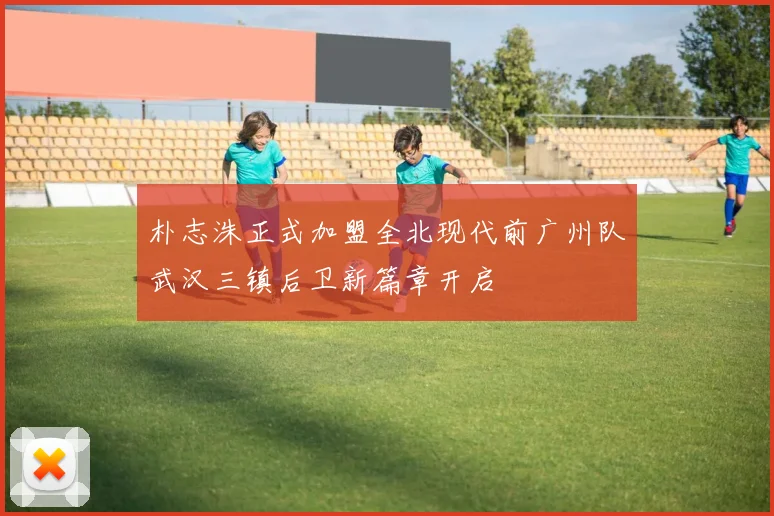 朴志洙正式加盟全北现代前广州队武汉三镇后卫新篇章开启