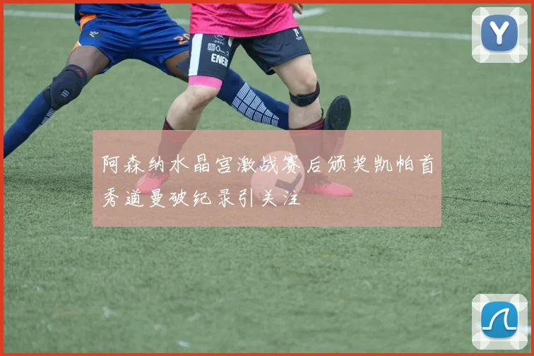 阿森纳水晶宫激战赛后颁奖凯帕首秀道曼破纪录引关注