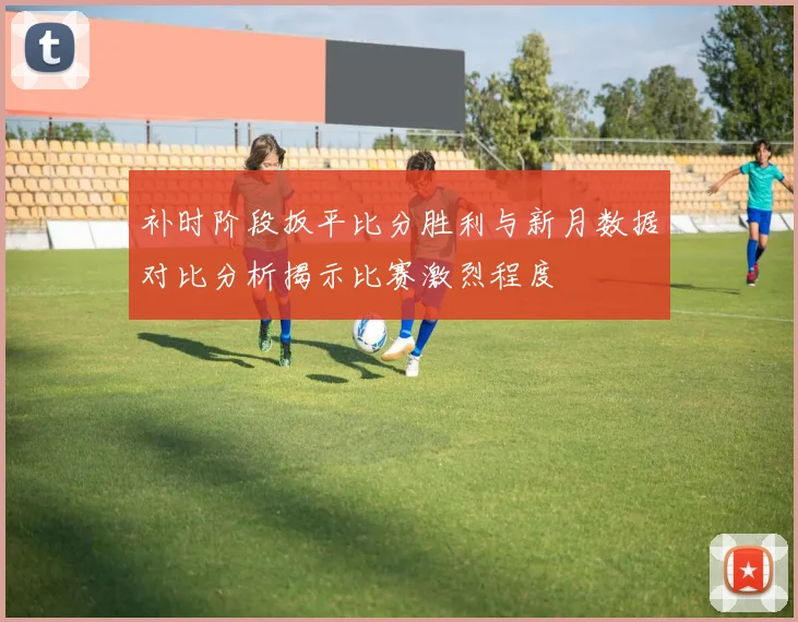 补时阶段扳平比分胜利与新月数据对比分析揭示比赛激烈程度