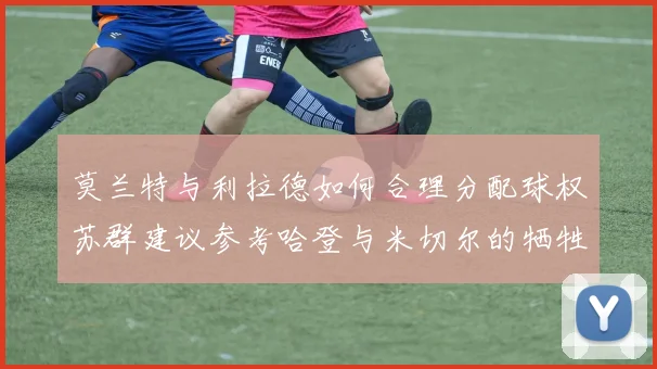 莫兰特与利拉德如何合理分配球权苏群建议参考哈登与米切尔的牺牲精神
