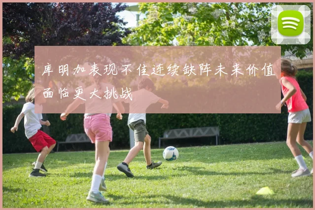 库明加表现不佳连续缺阵未来价值面临更大挑战