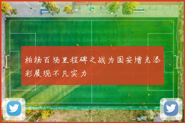 柏杨百场里程碑之战为国安增光添彩展现不凡实力