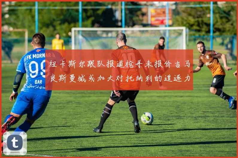 纽卡斯尔跟队报道枪手未报价吉马良斯曼城或加大对托纳利的追逐力度