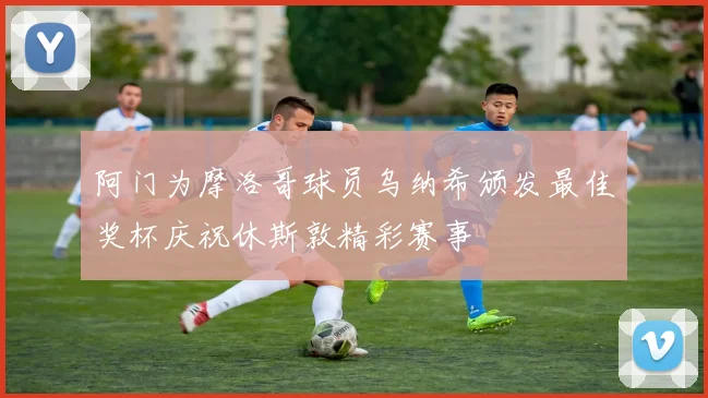 阿门为摩洛哥球员乌纳希颁发最佳奖杯庆祝休斯敦精彩赛事