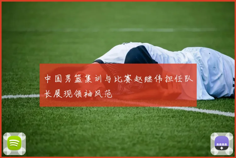 中国男篮集训与比赛赵继伟担任队长展现领袖风范