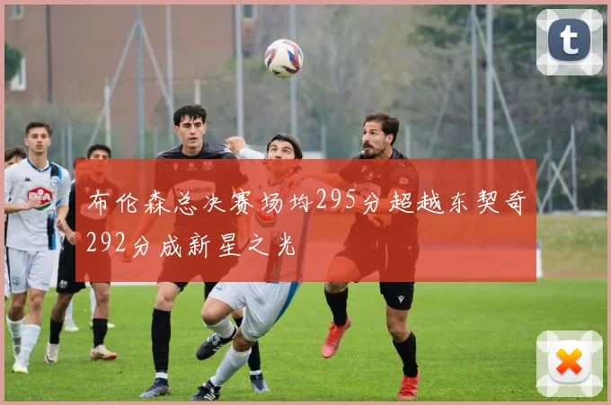 布伦森总决赛场均295分超越东契奇292分成新星之光
