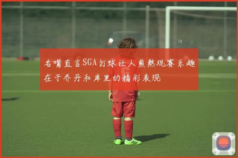 名嘴直言SGA打球让人煎熬观赛乐趣在于乔丹和库里的精彩表现